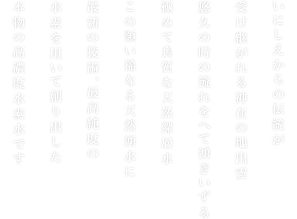 いにしえからの伝統が受け継がれる神在の地出雲悠久の時の流れをへて湧きいずる極めて良質な天然深層水この類い稀なる天然湧水に最新の技術、最高純度の水素を用いて創り出した本物の高濃度水素水です