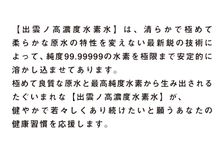 【出雲ノ高濃度水素水】は、清らかで極めて柔らかな原水の特性を変えない最新鋭の技術によって、純度99.99999のををを極限まで安定的に溶かし込ませてあります。極めて良質な原水と最高純度水素から生み出されるたぐいまれな【出雲ノ高濃度水素水】が、健やかで若々しくあり続けたいと願うあなたのをを応援します。